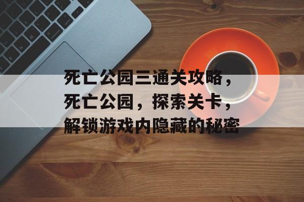 死亡公园三通关攻略,死亡公园,探索关卡,解锁游戏内隐藏的秘密 死亡公园三通关攻略,死亡公园,探索关卡,解锁游戏内隐藏的秘密