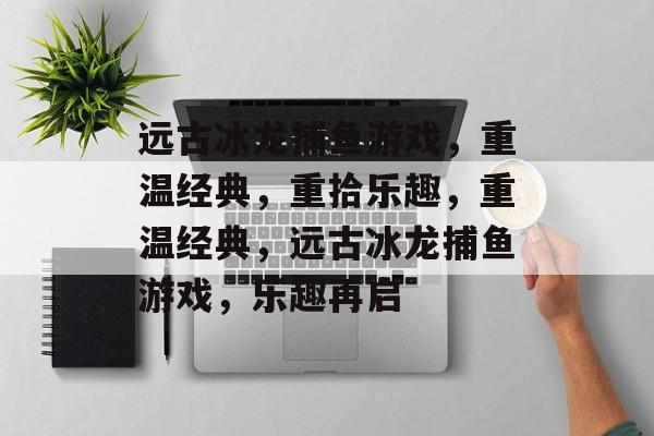 远古冰龙捕鱼游戏,重温经典,重拾乐趣,重温经典,远古冰龙捕鱼游戏,乐趣再启 远古冰龙捕鱼游戏,重温经典,重拾乐趣,重温经典,远古冰龙捕鱼游戏,乐趣再启