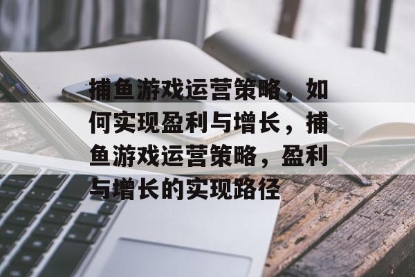 捕鱼游戏运营策略,如何实现盈利与增长,捕鱼游戏运营策略,盈利与增长的实现路径 捕鱼游戏运营策略,如何实现盈利与增长,捕鱼游戏运营策略,盈利与增长的实现路径
