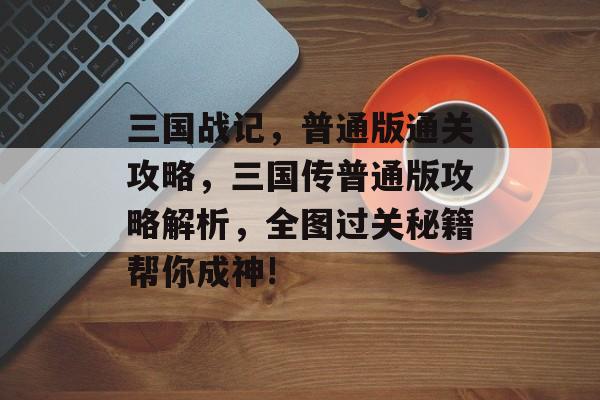 三国战记,普通版通关攻略,三国传普通版攻略解析,全图过关秘籍帮你成神! 三国战记,普通版通关攻略,三国传普通版攻略解析,全图过关秘籍帮你成神!