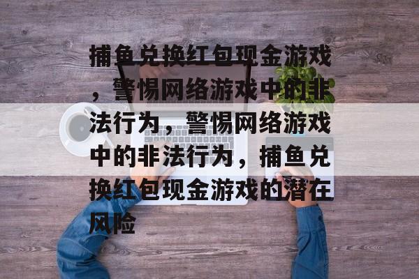 捕鱼兑换红包现金游戏,警惕网络游戏中的非法行为,警惕网络游戏中的非法行为,捕鱼兑换红包现金游戏的潜在风险 捕鱼兑换红包现金游戏,警惕网络游戏中的非法行为,警惕网络游戏中的非法行为,捕鱼兑换红包现金游戏的潜在风险