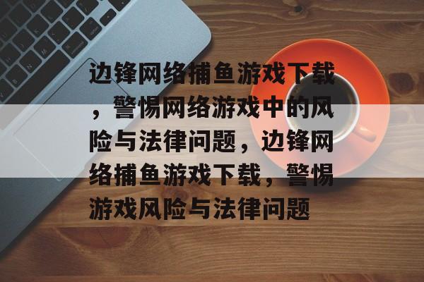 边锋网络捕鱼游戏下载,警惕网络游戏中的风险与法律问题,边锋网络捕鱼游戏下载,警惕游戏风险与法律问题 边锋网络捕鱼游戏下载,警惕网络游戏中的风险与法律问题,边锋网络捕鱼游戏下载,警惕游戏风险与法律问题