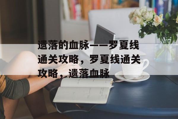 遗落的血脉——罗夏线通关攻略，罗夏线通关攻略，遗落血脉