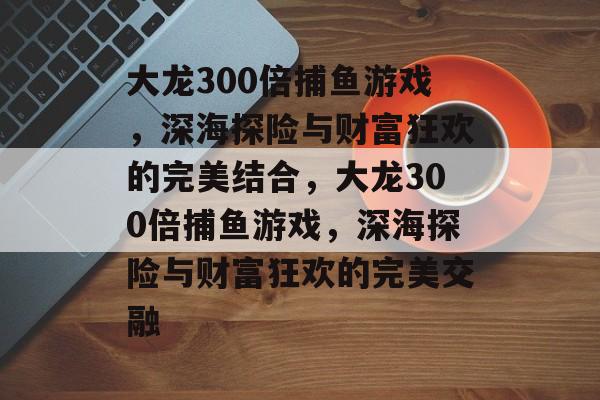 大龙300倍捕鱼游戏,深海探险与财富狂欢的完美结合,大龙300倍捕鱼游戏,深海探险与财富狂欢的完美交融 大龙300倍捕鱼游戏,深海探险与财富狂欢的完美结合,大龙300倍捕鱼游戏,深海探险与财富狂欢的完美交融