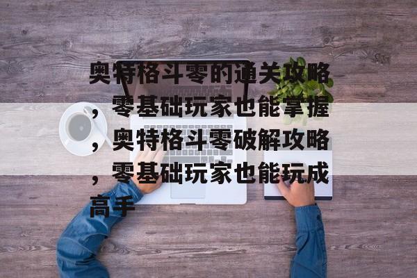 奥特格斗零的通关攻略,零基础玩家也能掌握,奥特格斗零破解攻略,零基础玩家也能玩成高手 奥特格斗零的通关攻略,零基础玩家也能掌握,奥特格斗零破解攻略,零基础玩家也能玩成高手