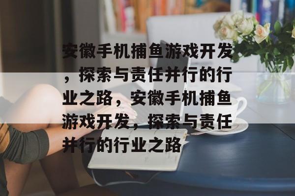 安徽手机捕鱼游戏开发,探索与责任并行的行业之路,安徽手机捕鱼游戏开发,探索与责任并行的行业之路 安徽手机捕鱼游戏开发,探索与责任并行的行业之路,安徽手机捕鱼游戏开发,探索与责任并行的行业之路