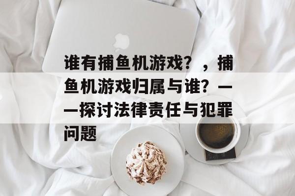 谁有捕鱼机游戏？，捕鱼机游戏归属与谁？——探讨法律责任与犯罪问题