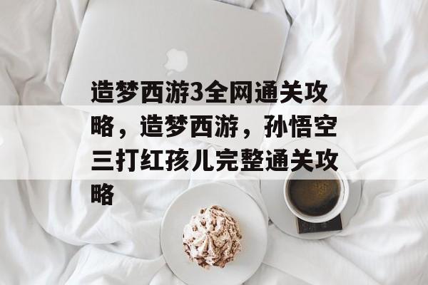 造梦西游3全网通关攻略,造梦西游,孙悟空三打红孩儿完整通关攻略 造梦西游3全网通关攻略,造梦西游,孙悟空三打红孩儿完整通关攻略