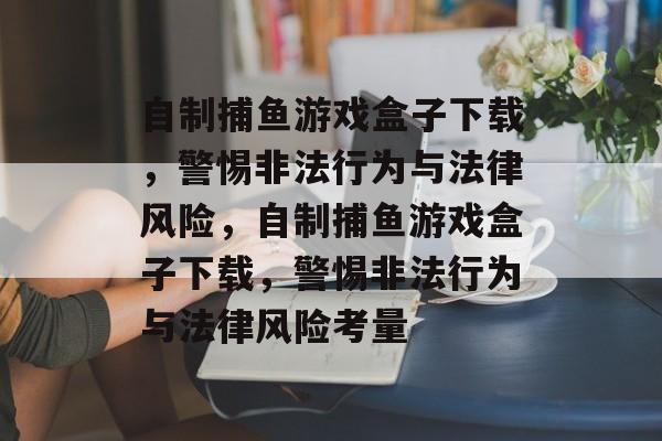 自制捕鱼游戏盒子下载,警惕非法行为与法律风险,自制捕鱼游戏盒子下载,警惕非法行为与法律风险考量 自制捕鱼游戏盒子下载,警惕非法行为与法律风险,自制捕鱼游戏盒子下载,警惕非法行为与法律风险考量