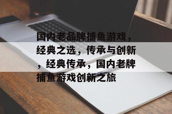 国内老品牌捕鱼游戏,经典之选,传承与创新,经典传承,国内老牌捕鱼游戏创新之旅 国内老品牌捕鱼游戏,经典之选,传承与创新,经典传承,国内老牌捕鱼游戏创新之旅