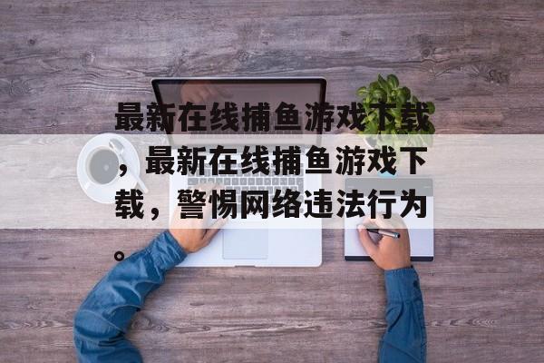 最新在线捕鱼游戏下载,最新在线捕鱼游戏下载,警惕网络违法行为。 最新在线捕鱼游戏下载,最新在线捕鱼游戏下载,警惕网络违法行为。