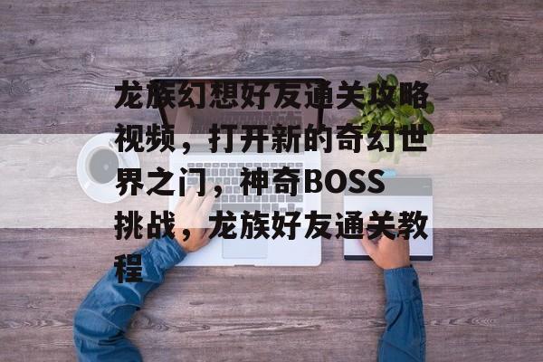 龙族幻想好友通关攻略视频,打开新的奇幻世界之门,神奇BOSS挑战,龙族好友通关教程 龙族幻想好友通关攻略视频,打开新的奇幻世界之门,神奇BOSS挑战,龙族好友通关教程