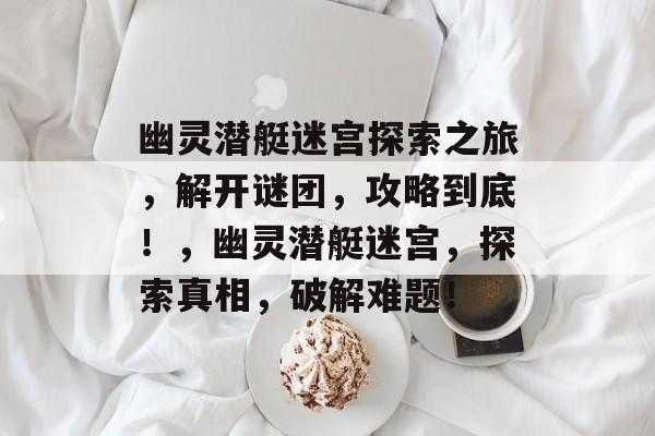 幽灵潜艇迷宫探索之旅,解开谜团,攻略到底!,幽灵潜艇迷宫,探索真相,破解难题! 幽灵潜艇迷宫探索之旅,解开谜团,攻略到底!,幽灵潜艇迷宫,探索真相,破解难题!