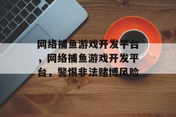 网络捕鱼游戏开发平台,网络捕鱼游戏开发平台,警惕非法赌博风险 网络捕鱼游戏开发平台,网络捕鱼游戏开发平台,警惕非法赌博风险