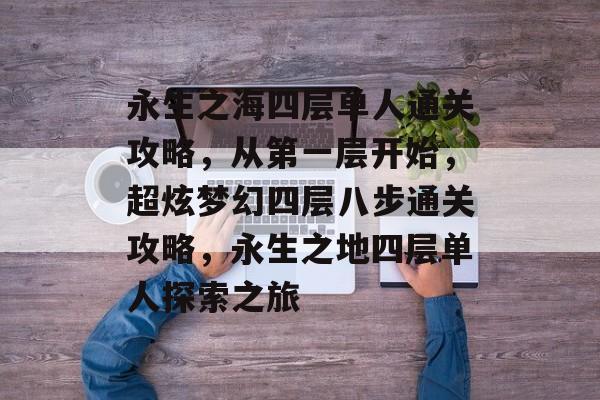 永生之海四层单人通关攻略，从第一层开始，超炫梦幻四层八步通关攻略，永生之地四层单人探索之旅