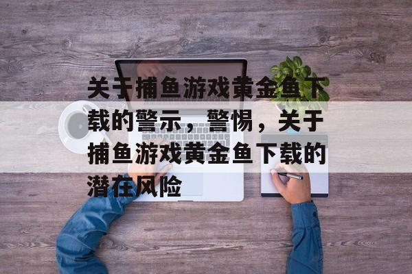 关于捕鱼游戏黄金鱼下载的警示,警惕,关于捕鱼游戏黄金鱼下载的潜在风险 关于捕鱼游戏黄金鱼下载的警示,警惕,关于捕鱼游戏黄金鱼下载的潜在风险