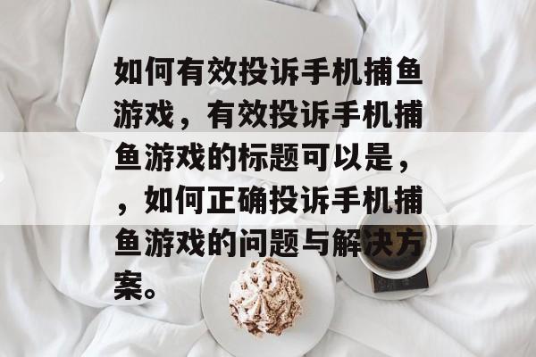 如何有效投诉手机捕鱼游戏,有效投诉手机捕鱼游戏的标题可以是,,如何正确投诉手机捕鱼游戏的问题与解决方案。 如何有效投诉手机捕鱼游戏,有效投诉手机捕鱼游戏的标题可以是,,如何正确投诉手机捕鱼游戏的问题与解决方案。