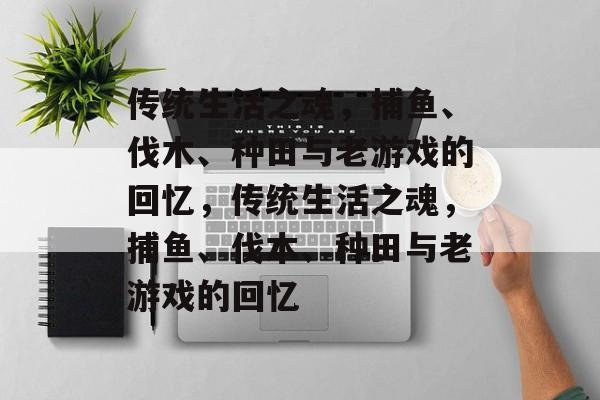 传统生活之魂,捕鱼、伐木、种田与老游戏的回忆,传统生活之魂,捕鱼、伐木、种田与老游戏的回忆 传统生活之魂,捕鱼、伐木、种田与老游戏的回忆,传统生活之魂,捕鱼、伐木、种田与老游戏的回忆