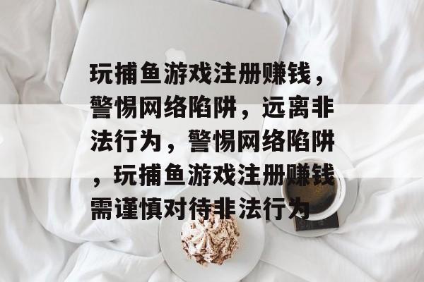 玩捕鱼游戏注册赚钱，警惕网络陷阱，远离非法行为，警惕网络陷阱，玩捕鱼游戏注册赚钱需谨慎对待非法行为