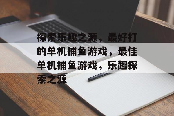 探索乐趣之源,最好打的单机捕鱼游戏,最佳单机捕鱼游戏,乐趣探索之源 探索乐趣之源,最好打的单机捕鱼游戏,最佳单机捕鱼游戏,乐趣探索之源