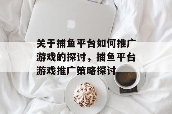 关于捕鱼平台如何推广游戏的探讨,捕鱼平台游戏推广策略探讨 关于捕鱼平台如何推广游戏的探讨,捕鱼平台游戏推广策略探讨