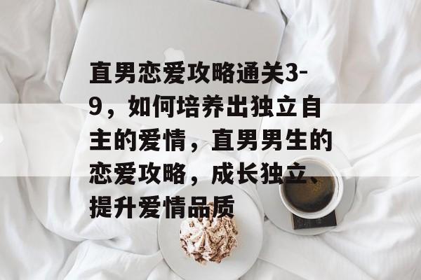 直男恋爱攻略通关3-9,如何培养出独立自主的爱情,直男男生的恋爱攻略,成长独立、提升爱情品质 直男恋爱攻略通关3-9,如何培养出独立自主的爱情,直男男生的恋爱攻略,成长独立、提升爱情品质