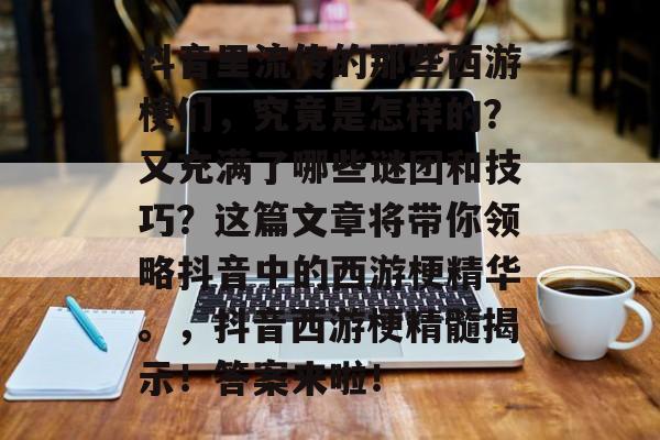抖音里流传的那些西游梗们,究竟是怎样的?又充满了哪些谜团和技巧?这篇文章将带你领略抖音中的西游梗精华。,抖音西游梗精髓揭示!答案来啦! 抖音里流传的那些西游梗们,究竟是怎样的?又充满了哪些谜团和技巧?这篇文章将带你领略抖音中的西游梗精华。,抖音西游梗精髓揭示!答案来啦!