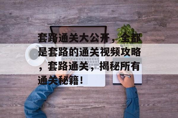 套路通关大公开,全都是套路的通关视频攻略,套路通关,揭秘所有通关秘籍! 套路通关大公开,全都是套路的通关视频攻略,套路通关,揭秘所有通关秘籍!