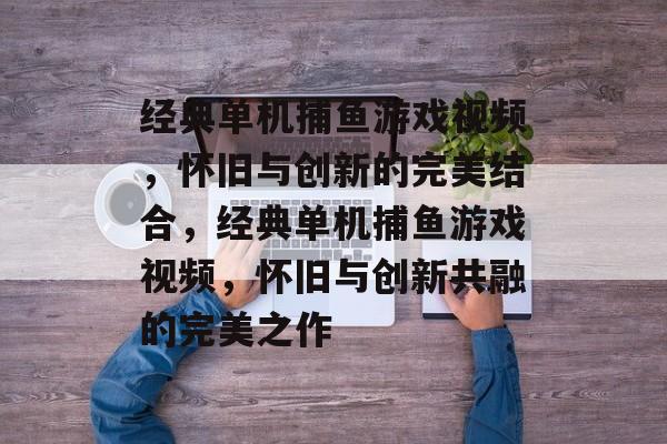 经典单机捕鱼游戏视频，怀旧与创新的完美结合，经典单机捕鱼游戏视频，怀旧与创新共融的完美之作