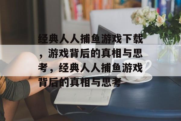 经典人人捕鱼游戏下载,游戏背后的真相与思考,经典人人捕鱼游戏背后的真相与思考 经典人人捕鱼游戏下载,游戏背后的真相与思考,经典人人捕鱼游戏背后的真相与思考