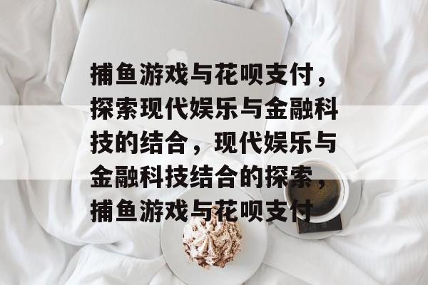 捕鱼游戏与花呗支付,探索现代娱乐与金融科技的结合,现代娱乐与金融科技结合的探索,捕鱼游戏与花呗支付 捕鱼游戏与花呗支付,探索现代娱乐与金融科技的结合,现代娱乐与金融科技结合的探索,捕鱼游戏与花呗支付