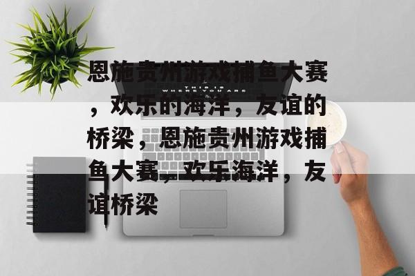 恩施贵州游戏捕鱼大赛,欢乐的海洋,友谊的桥梁,恩施贵州游戏捕鱼大赛,欢乐海洋,友谊桥梁 恩施贵州游戏捕鱼大赛,欢乐的海洋,友谊的桥梁,恩施贵州游戏捕鱼大赛,欢乐海洋,友谊桥梁