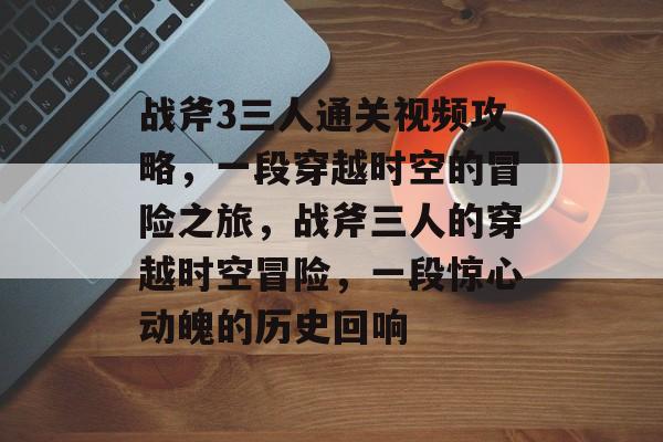 战斧3三人通关视频攻略，一段穿越时空的冒险之旅，战斧三人的穿越时空冒险，一段惊心动魄的历史回响