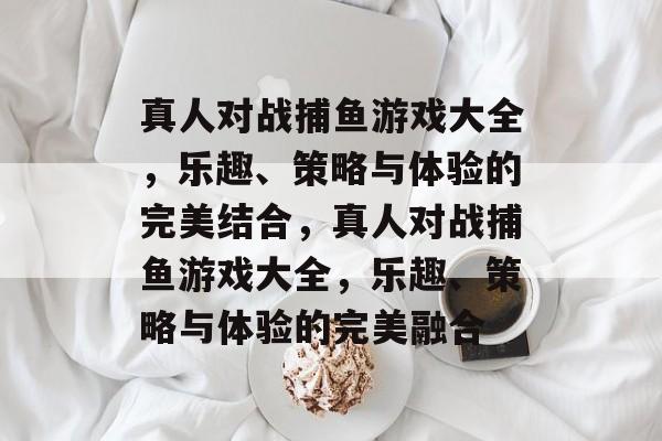 真人对战捕鱼游戏大全,乐趣、策略与体验的完美结合,真人对战捕鱼游戏大全,乐趣、策略与体验的完美融合 真人对战捕鱼游戏大全,乐趣、策略与体验的完美结合,真人对战捕鱼游戏大全,乐趣、策略与体验的完美融合