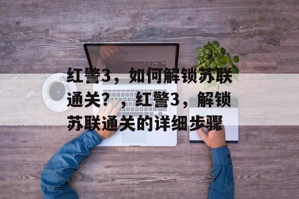 红警3,如何解锁苏联通关?,红警3,解锁苏联通关的详细步骤 红警3,如何解锁苏联通关?,红警3,解锁苏联通关的详细步骤