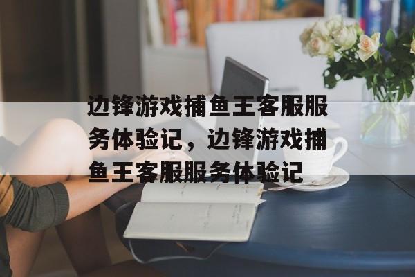 边锋游戏捕鱼王客服服务体验记,边锋游戏捕鱼王客服服务体验记 边锋游戏捕鱼王客服服务体验记,边锋游戏捕鱼王客服服务体验记