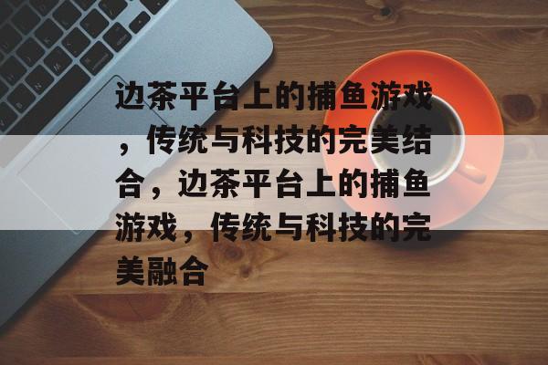 边茶平台上的捕鱼游戏,传统与科技的完美结合,边茶平台上的捕鱼游戏,传统与科技的完美融合 边茶平台上的捕鱼游戏,传统与科技的完美结合,边茶平台上的捕鱼游戏,传统与科技的完美融合