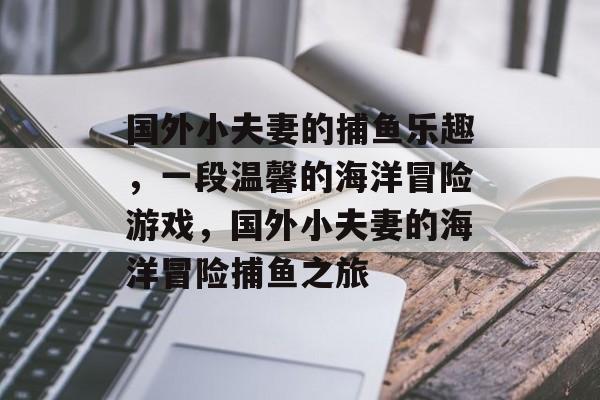 国外小夫妻的捕鱼乐趣,一段温馨的海洋冒险游戏,国外小夫妻的海洋冒险捕鱼之旅 国外小夫妻的捕鱼乐趣,一段温馨的海洋冒险游戏,国外小夫妻的海洋冒险捕鱼之旅