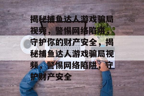 揭秘捕鱼达人游戏骗局视频,警惕网络陷阱,守护你的财产安全,揭秘捕鱼达人游戏骗局视频,警惕网络陷阱,守护财产安全 揭秘捕鱼达人游戏骗局视频,警惕网络陷阱,守护你的财产安全,揭秘捕鱼达人游戏骗局视频,警惕网络陷阱,守护财产安全