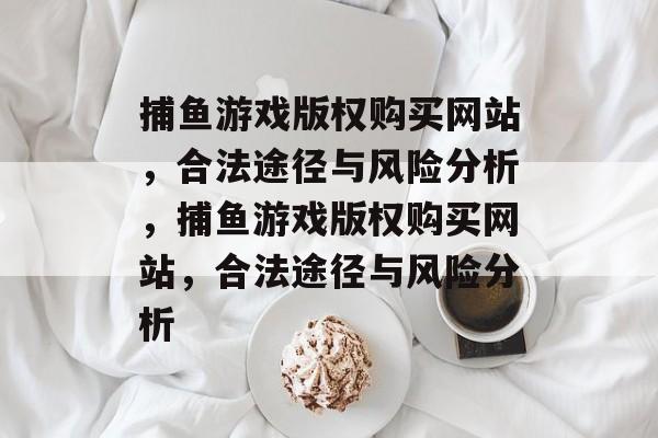 捕鱼游戏版权购买网站,合法途径与风险分析,捕鱼游戏版权购买网站,合法途径与风险分析 捕鱼游戏版权购买网站,合法途径与风险分析,捕鱼游戏版权购买网站,合法途径与风险分析