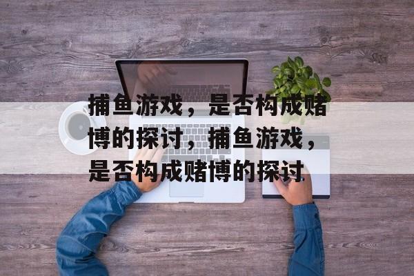 捕鱼游戏,是否构成赌博的探讨,捕鱼游戏,是否构成赌博的探讨 捕鱼游戏,是否构成赌博的探讨,捕鱼游戏,是否构成赌博的探讨