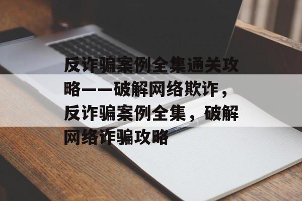反诈骗案例全集通关攻略——破解网络欺诈,反诈骗案例全集,破解网络诈骗攻略 反诈骗案例全集通关攻略——破解网络欺诈,反诈骗案例全集,破解网络诈骗攻略