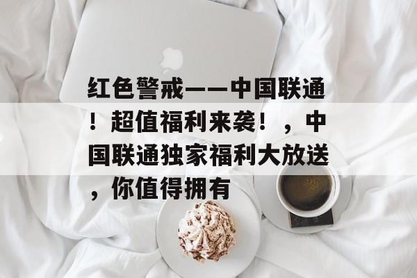 红色警戒——中国联通!超值福利来袭!,中国联通独家福利大放送,你值得拥有 红色警戒——中国联通!超值福利来袭!,中国联通独家福利大放送,你值得拥有