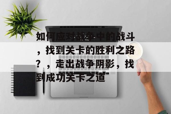 如何应对战争中的战斗,找到关卡的胜利之路?,走出战争阴影,找到成功关卡之道 如何应对战争中的战斗,找到关卡的胜利之路?,走出战争阴影,找到成功关卡之道