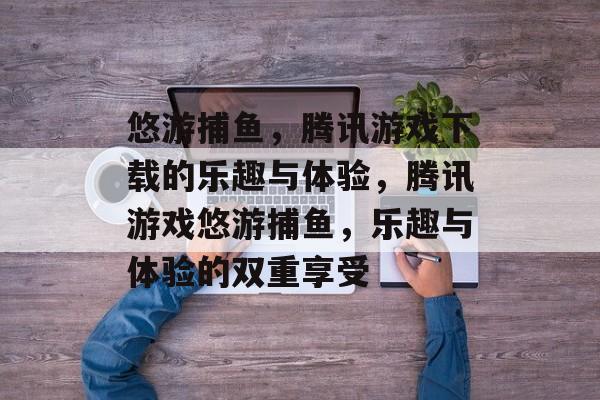 悠游捕鱼，腾讯游戏下载的乐趣与体验，腾讯游戏悠游捕鱼，乐趣与体验的双重享受