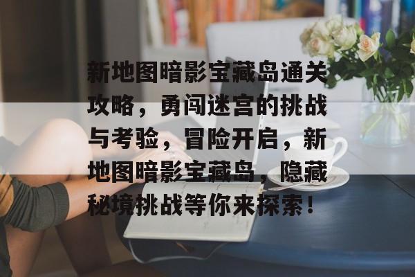 新地图暗影宝藏岛通关攻略，勇闯迷宫的挑战与考验，冒险开启，新地图暗影宝藏岛，隐藏秘境挑战等你来探索！