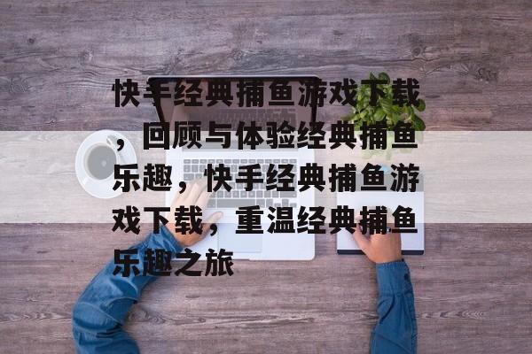 快手经典捕鱼游戏下载，回顾与体验经典捕鱼乐趣，快手经典捕鱼游戏下载，重温经典捕鱼乐趣之旅