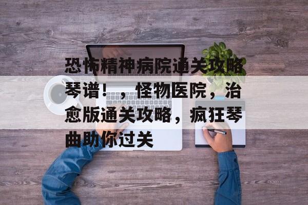 恐怖精神病院通关攻略琴谱！，怪物医院，治愈版通关攻略，疯狂琴曲助你过关