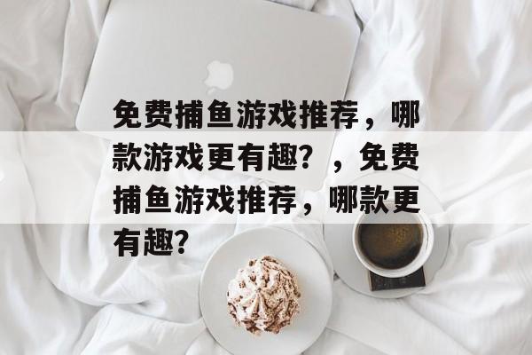 免费捕鱼游戏推荐,哪款游戏更有趣?,免费捕鱼游戏推荐,哪款更有趣? 免费捕鱼游戏推荐,哪款游戏更有趣?,免费捕鱼游戏推荐,哪款更有趣?