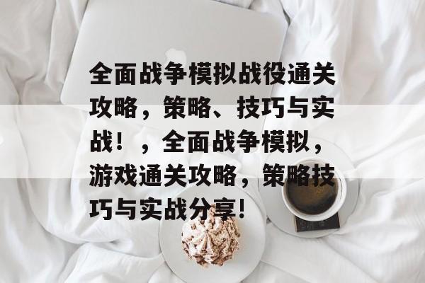 全面战争模拟战役通关攻略,策略、技巧与实战!,全面战争模拟,游戏通关攻略,策略技巧与实战分享! 全面战争模拟战役通关攻略,策略、技巧与实战!,全面战争模拟,游戏通关攻略,策略技巧与实战分享!